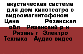 акустическая система для дом.кинотеатра с видеомагнитофоном. › Цена ­ 60 000 - Рязанская обл., Рязанский р-н, Рязань г. Электро-Техника » Аудио-видео   